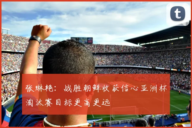张琳艳：战胜朝鲜收获信心亚洲杯淘汰赛目标更高更远