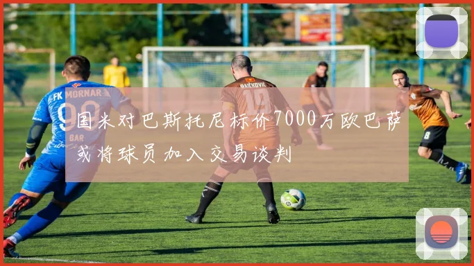 国米对巴斯托尼标价7000万欧巴萨或将球员加入交易谈判