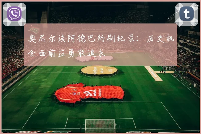 奥尼尔谈阿德巴约刷纪录：历史机会面前应勇敢追求