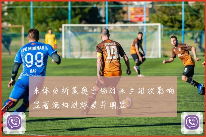米体分析莱奥出场对米兰进攻影响显著场均进球差异明显