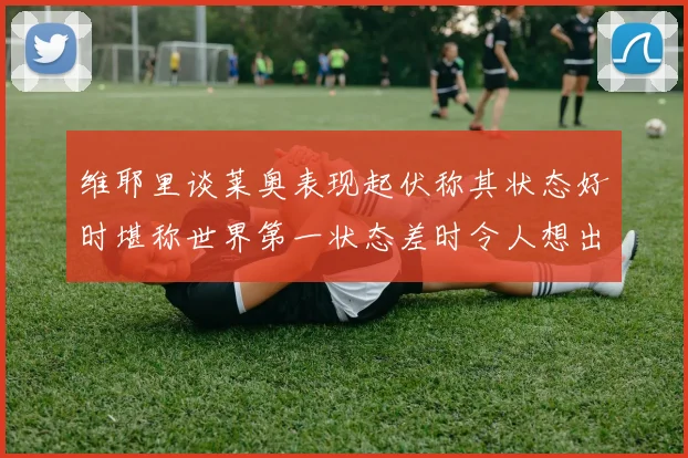 维耶里谈莱奥表现起伏称其状态好时堪称世界第一状态差时令人想出售
