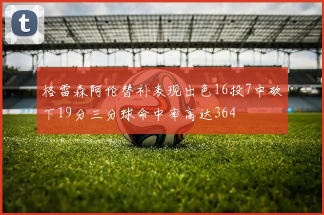 格雷森阿伦替补表现出色16投7中砍下19分三分球命中率高达364