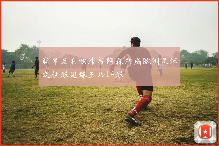 新年后利物浦与阿森纳成欧洲足坛定位球进球王均14球