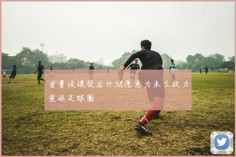 吉鲁谈退役后计划愿意为米兰效力重返足球圈