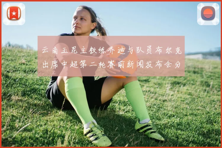 云南玉昆主教练乔迪与队员布尔克出席中超第二轮赛前新闻发布会分享备战情况