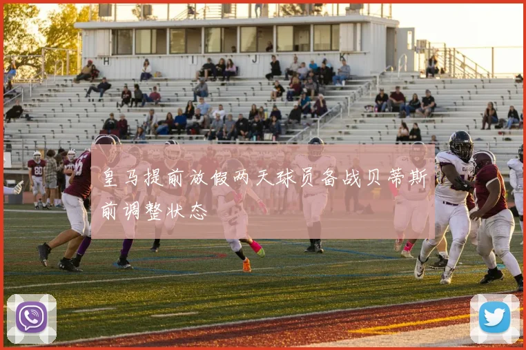 皇马提前放假两天球员备战贝蒂斯前调整状态