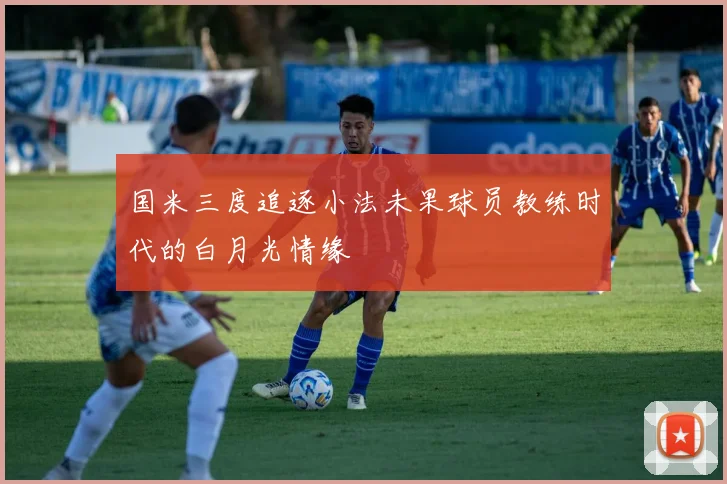 国米三度追逐小法未果球员教练时代的白月光情缘