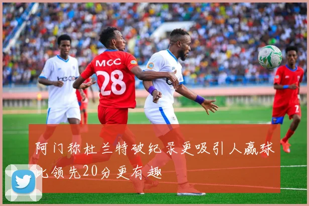 阿门称杜兰特破纪录更吸引人赢球比领先20分更有趣
