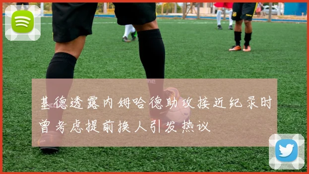 基德透露内姆哈德助攻接近纪录时曾考虑提前换人引发热议