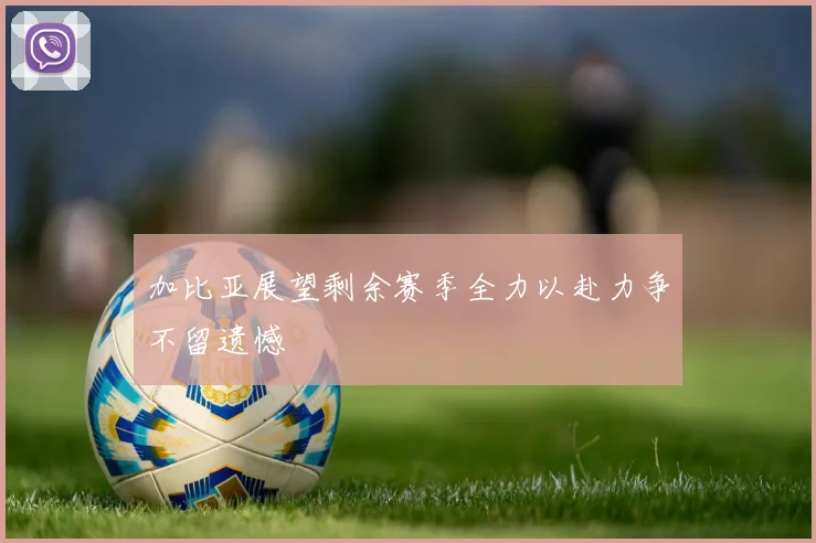 加比亚展望剩余赛季全力以赴力争不留遗憾