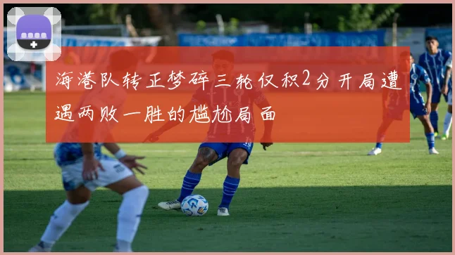 海港队转正梦碎三轮仅积2分开局遭遇两败一胜的尴尬局面