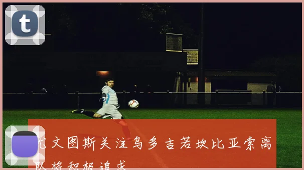 尤文图斯关注乌多吉若坎比亚索离队将积极追求