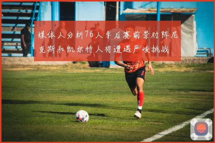 媒体人分析76人季后赛前景对阵尼克斯和凯尔特人将遭遇严峻挑战