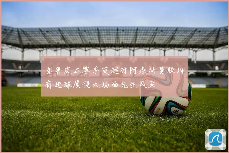克鲁皮本赛季英超对阿森纳曼联均有进球展现大场面先生风采