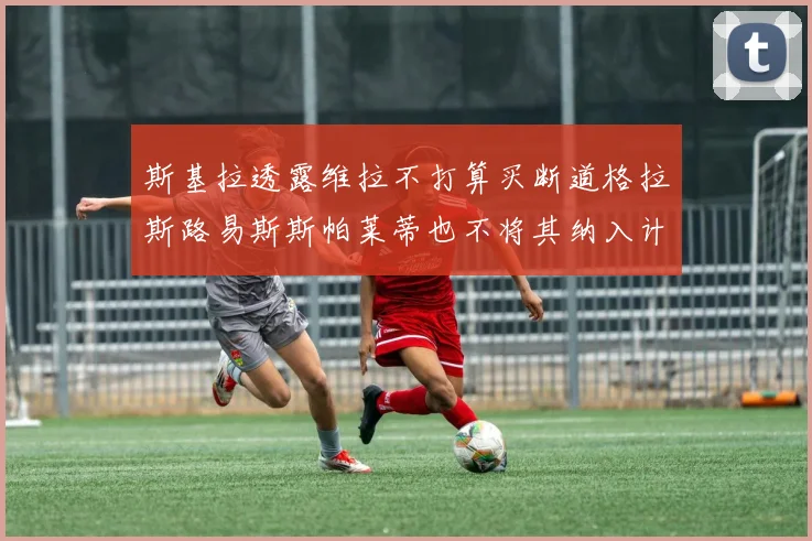 斯基拉透露维拉不打算买断道格拉斯路易斯斯帕莱蒂也不将其纳入计划