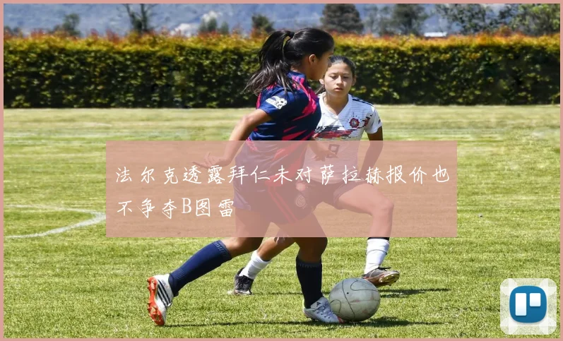 法尔克透露拜仁未对萨拉赫报价也不争夺B图雷