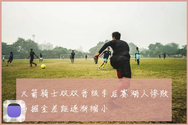 火箭骑士双双晋级季后赛湖人惨败与掘金差距逐渐缩小