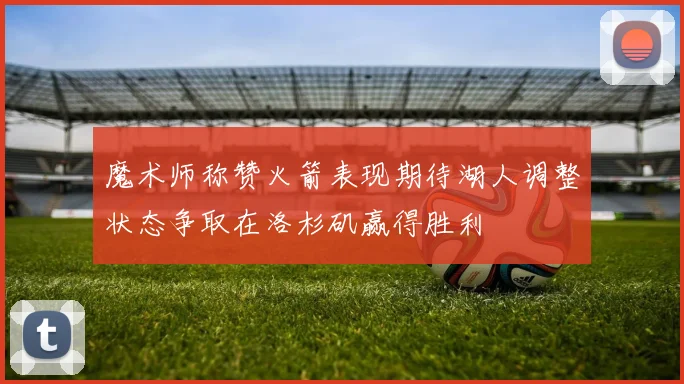 魔术师称赞火箭表现期待湖人调整状态争取在洛杉矶赢得胜利