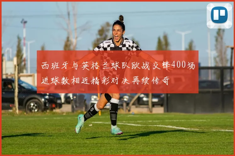 西班牙与英格兰球队欧战交锋400场进球数相近精彩对决再续传奇