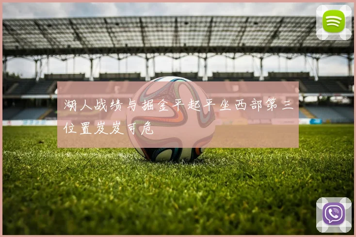 湖人战绩与掘金平起平坐西部第三位置岌岌可危