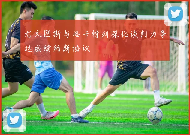 尤文图斯与洛卡特利深化谈判力争达成续约新协议