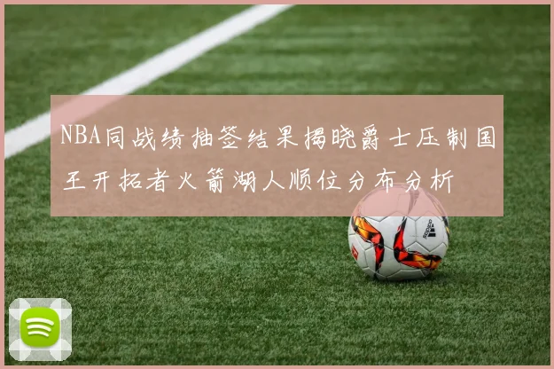 NBA同战绩抽签结果揭晓爵士压制国王开拓者火箭湖人顺位分布分析