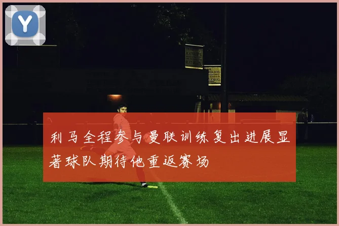利马全程参与曼联训练复出进展显著球队期待他重返赛场