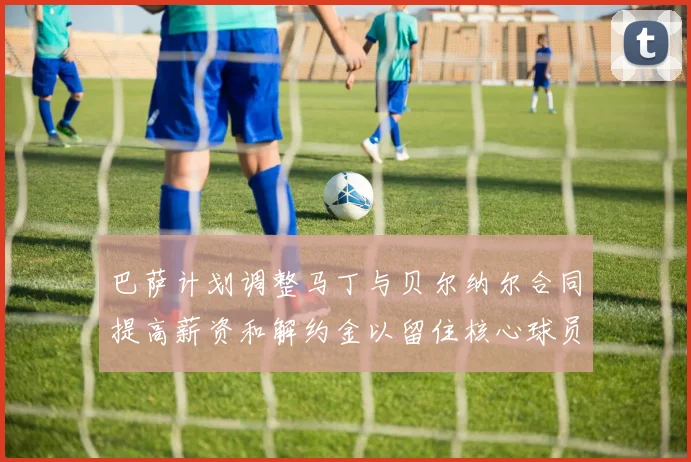 巴萨计划调整马丁与贝尔纳尔合同提高薪资和解约金以留住核心球员