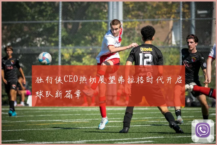 独行侠CEO热切展望弗拉格时代开启球队新篇章