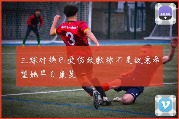 三球对热巴受伤致歉称不是故意希望她早日康复